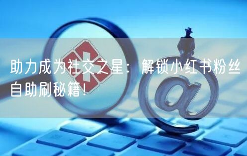 助力成为社交之星：解锁小红书粉丝自助刷秘籍！
