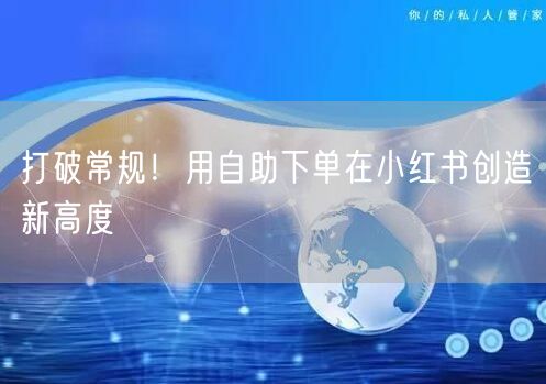 打破常规！用自助下单在小红书创造新高度