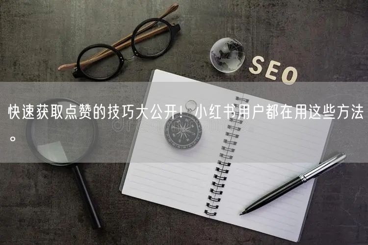 快速获取点赞的技巧大公开！小红书用户都在