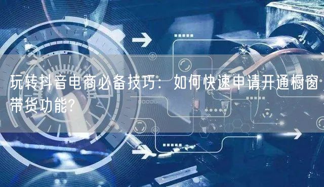 玩转抖音电商必备技巧：如何快速申请开通橱窗带货功能?