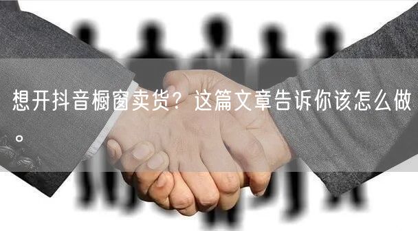 想开抖音橱窗卖货？这篇文章告诉你该怎么做。