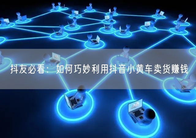 抖友必看：如何巧妙利用抖音小黄车卖货赚钱