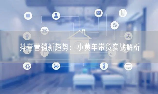 抖音营销新趋势：小黄车带货实战解析