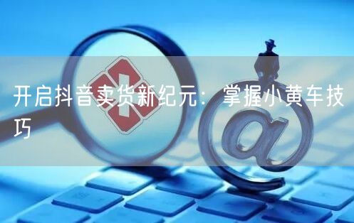 开启抖音卖货新纪元：掌握小黄车技巧