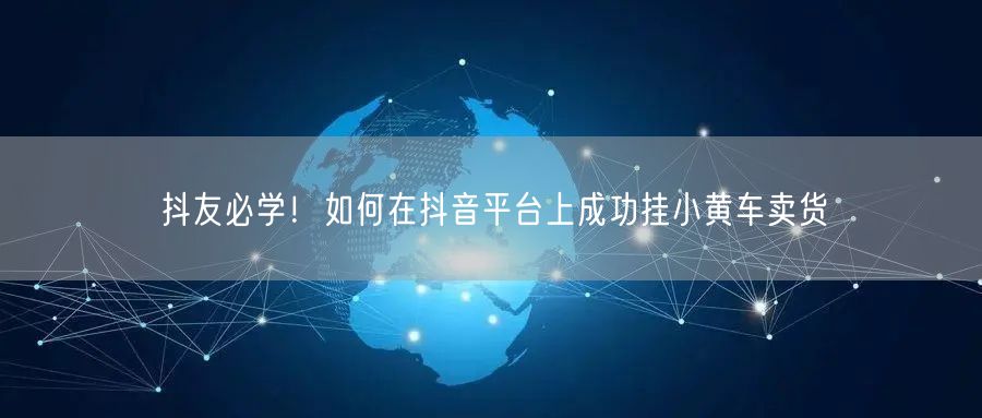 抖友必学！如何在抖音平台上成功挂小黄车卖货