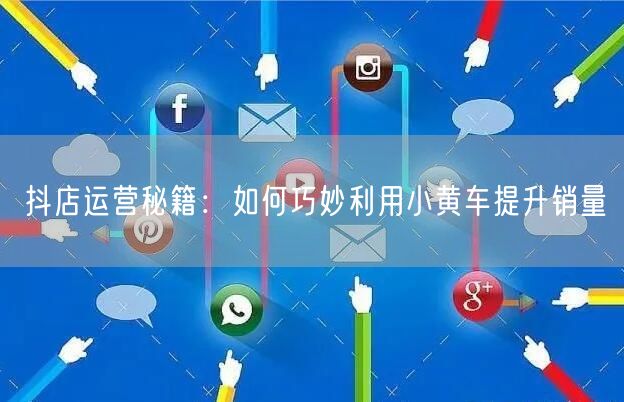抖店运营秘籍：如何巧妙利用小黄车提升销量