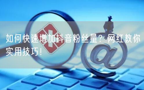 如何快速增加抖音粉丝量？网红教你实用技巧！