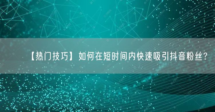 【热门技巧】如何在短时间内快速吸引抖音粉丝？