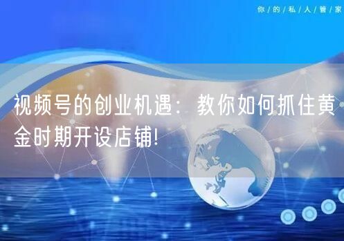 视频号的创业机遇：教你如何抓住黄金时期开