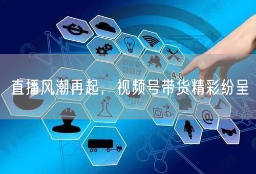 直播风潮再起，视频号带货精彩纷呈