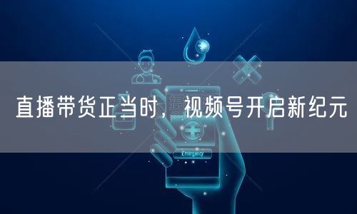 直播带货正当时，视频号开启新纪元