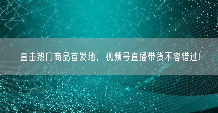 直击热门商品首发地，视频号直播带货不容错