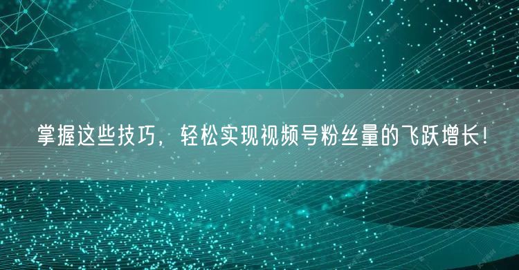 掌握这些技巧，轻松实现视频号粉丝量的飞跃